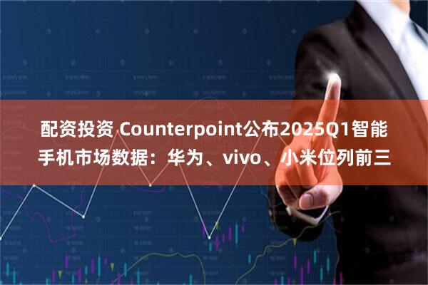 配资投资 Counterpoint公布2025Q1智能手机市场数据：华为、vivo、小米位列前三