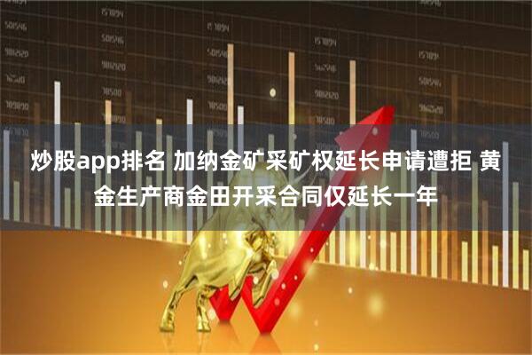 炒股app排名 加纳金矿采矿权延长申请遭拒 黄金生产商金田开采合同仅延长一年