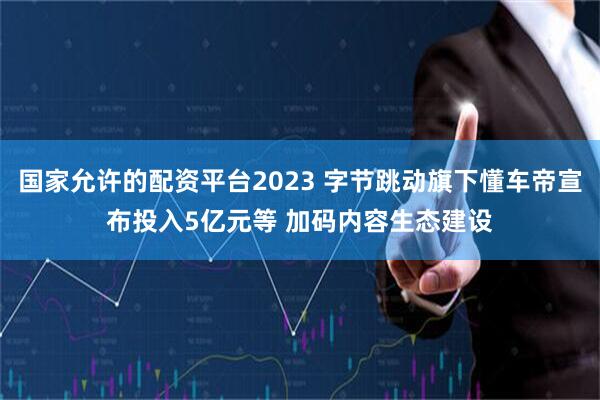 国家允许的配资平台2023 字节跳动旗下懂车帝宣布投入5亿元等 加码内容生态建设