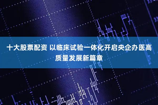 十大股票配资 以临床试验一体化开启央企办医高质量发展新篇章