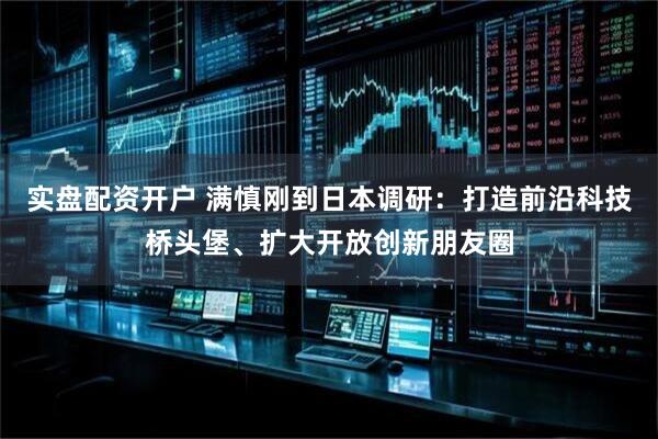 实盘配资开户 满慎刚到日本调研：打造前沿科技桥头堡、扩大开放创新朋友圈