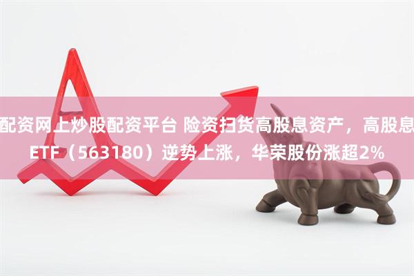 配资网上炒股配资平台 险资扫货高股息资产，高股息ETF（563180）逆势上涨，华荣股份涨超2%