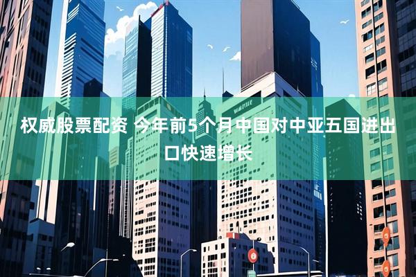 权威股票配资 今年前5个月中国对中亚五国进出口快速增长
