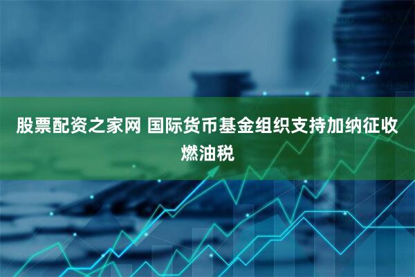 股票配资之家网 国际货币基金组织支持加纳征收燃油税