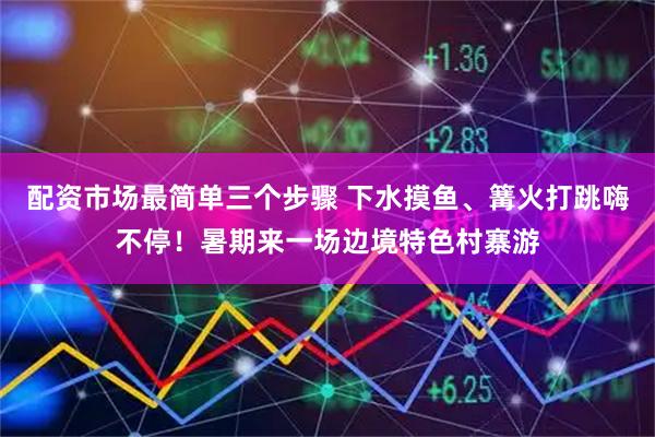 配资市场最简单三个步骤 下水摸鱼、篝火打跳嗨不停！暑期来一场边境特色村寨游