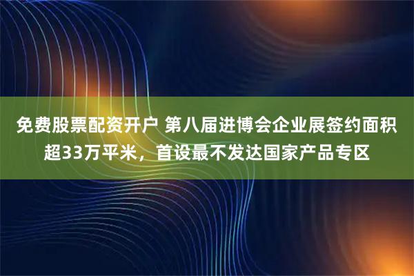 免费股票配资开户 第八届进博会企业展签约面积超33万平米，首设最不发达国家产品专区
