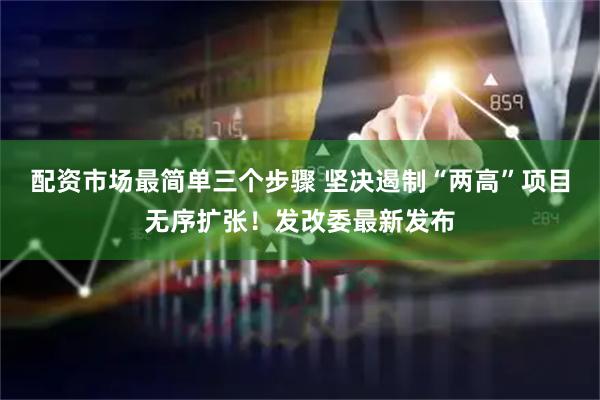 配资市场最简单三个步骤 坚决遏制“两高”项目无序扩张！发改委最新发布