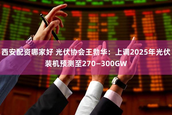 西安配资哪家好 光伏协会王勃华：上调2025年光伏装机预测至270—300GW
