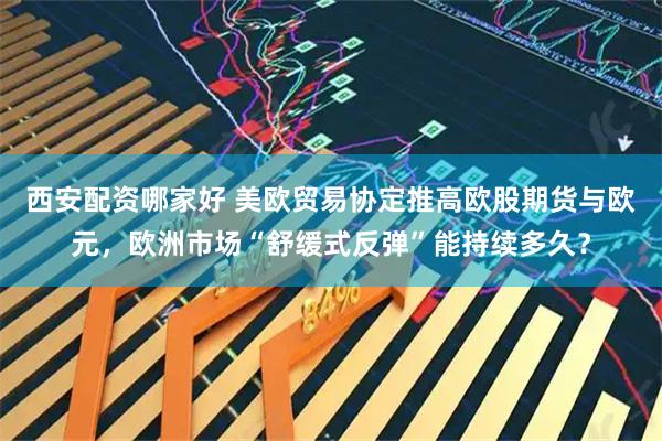 西安配资哪家好 美欧贸易协定推高欧股期货与欧元，欧洲市场“舒缓式反弹”能持续多久？