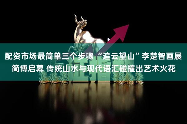 配资市场最简单三个步骤 “追云望山”李楚智画展简博启幕 传统山水与现代语汇碰撞出艺术火花