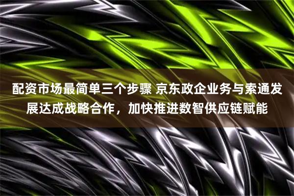 配资市场最简单三个步骤 京东政企业务与索通发展达成战略合作，加快推进数智供应链赋能