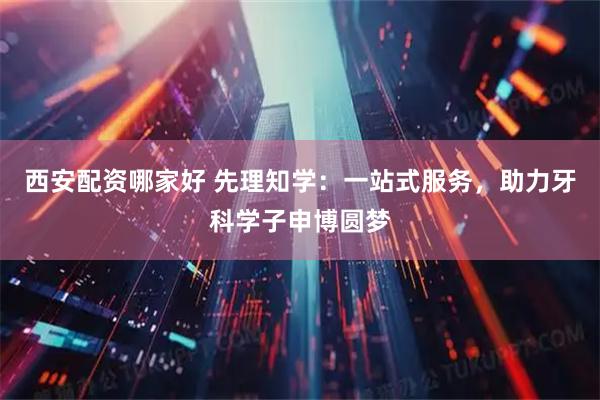 西安配资哪家好 先理知学：一站式服务，助力牙科学子申博圆梦