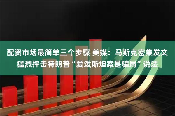 配资市场最简单三个步骤 美媒：马斯克密集发文猛烈抨击特朗普“爱泼斯坦案是骗局”说法
