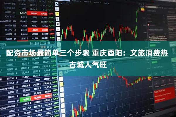 配资市场最简单三个步骤 重庆酉阳：文旅消费热 古城人气旺