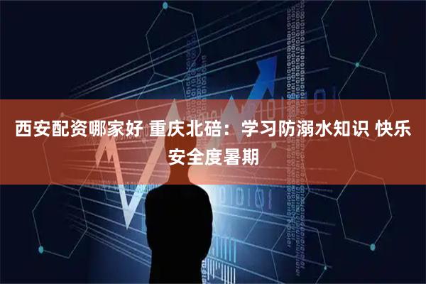 西安配资哪家好 重庆北碚：学习防溺水知识 快乐安全度暑期
