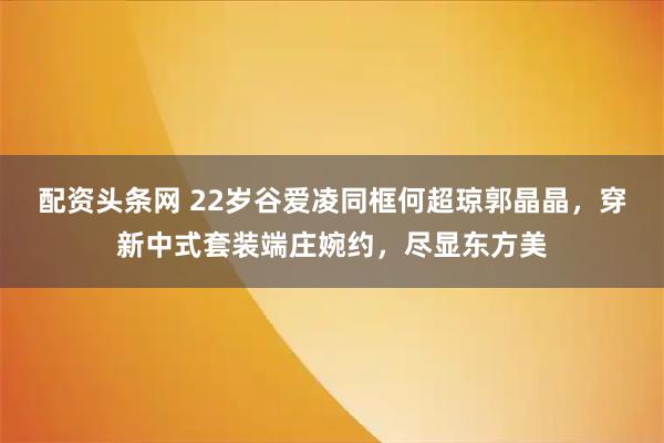 配资头条网 22岁谷爱凌同框何超琼郭晶晶，穿新中式套装端庄婉约，尽显东方美