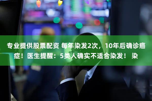 专业提供股票配资 每年染发2次，10年后确诊癌症！医生提醒：5类人确实不适合染发！ 染