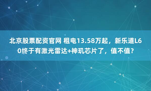 北京股票配资官网 租电13.58万起，新乐道L60终于有激光雷达+神玑芯片了，值不值？
