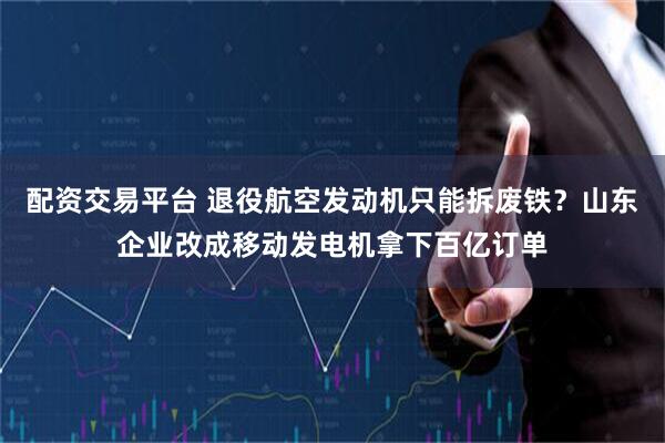 配资交易平台 退役航空发动机只能拆废铁？山东企业改成移动发电机拿下百亿订单