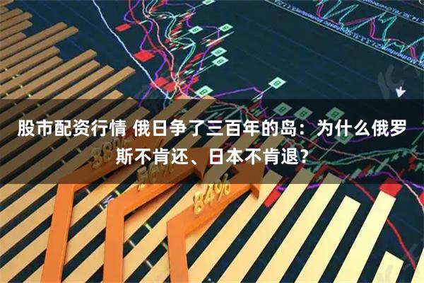 股市配资行情 俄日争了三百年的岛：为什么俄罗斯不肯还、日本不肯退？
