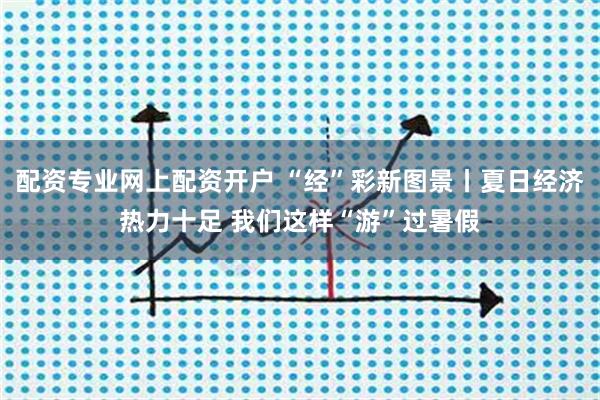 配资专业网上配资开户 “经”彩新图景丨夏日经济热力十足 我们这样“游”过暑假