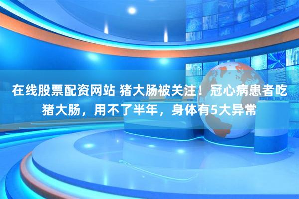 在线股票配资网站 猪大肠被关注！冠心病患者吃猪大肠，用不了半年，身体有5大异常