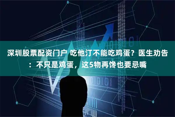 深圳股票配资门户 吃他汀不能吃鸡蛋？医生劝告：不只是鸡蛋，这5物再馋也要忌嘴