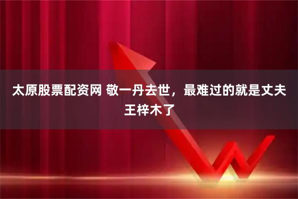 太原股票配资网 敬一丹去世，最难过的就是丈夫王梓木了