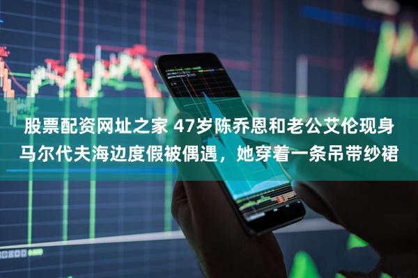 股票配资网址之家 47岁陈乔恩和老公艾伦现身马尔代夫海边度假被偶遇，她穿着一条吊带纱裙