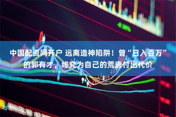 中国配资网开户 远离造神陷阱！曾“日入百万”的郭有才，终究为自己的荒唐付出代价