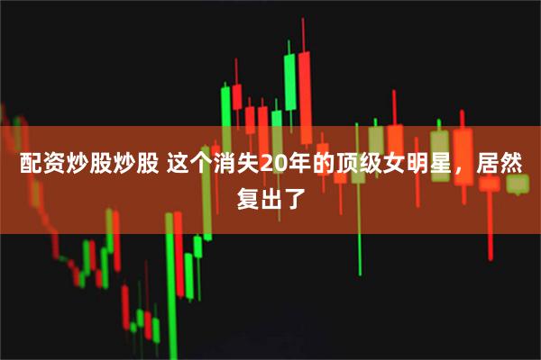 配资炒股炒股 这个消失20年的顶级女明星，居然复出了